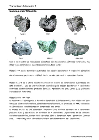 Transmisión Automática 1
Rev:0 5 Mundo Mecánica Automotriz
Modelos e Identificación
Con el fin de cubrir las necesidades específicas para los diferentes vehículos y mercados, KIA
utiliza varias transmisiones automáticas diferentes, tales como:
Modelo: FRA es una transmisión automática para tracción delantera de 4 velocidades controlada
electrónicamente, producida por JATCO, Japón, para los motores 1.1ε, aplicación: Picanto
Modelo A4AF3, es el último modelo desarrollado en la serie de transmisiones automáticas alfa
(alfa avanzado). Esta es una transmisión automática para tracción delantera de 4 velocidades
controlada electrónicamente, producida por KMC. Aplicación: Rio (JB), Cerato (LD). (Vehículos
equipados con motor alfa).
Modelo: series F4A y F5A
El modelo F4A51 corresponde al modelo de transmisión automática HIVEC de 4 velocidades para
vehículos con tracción delantera, controlada electrónicamente, es producida por KMC e instalada
en vehículos que tienen motores con cilindrada de 2.0L o más.
El modelo F5A51 es una transmisión automática para tracción delantera de 5 velocidades
producida KMC y esta basada en la versión de 4 velocidades. Dependiendo de los vehículos
existentes actualmente, existen varias versiones, como la transmisión A5HF1 para Grand Carnival
(VQ). También hay varias versiones disponibles para transmisiones de 4 velocidades.
 