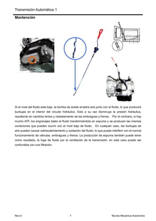 Transmisión Automática 1
Rev:0 7 Mundo Mecánica Automotriz
Mantención
Si el nivel del fluido esta bajo, la bomba de aceite arrastra aire junto con el fluido, lo que producirá
burbujas en el interior del circuito hidráulico. Esto a su vez disminuye la presión hidráulica,
resultando en cambios lentos y resbalamiento de los embragues y frenos. Por el contrario, si hay
mucho ATF, los engranajes baten el fluido transformándolo en espuma y se producen las mismas
condiciones que pueden ocurrir con el nivel bajo de fluido. En cualquier caso, las burbujas de
aire pueden causar sobrecalentamiento y oxidación del fluido, lo que puede interferir con el normal
funcionamiento de válvulas, embragues y frenos. La producción de espuma también puede tener
como resultado, la fuga de fluido por la ventilación de la transmisión, en este caso puede ser
confundida con una filtración.
 