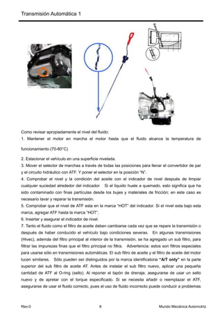 Transmisión Automática 1
Rev:0 8 Mundo Mecánica Automotriz
Como revisar apropiadamente el nivel del fluido:
1. Mantener el motor en marcha el motor hasta que el fluido alcance la temperatura de
funcionamiento (70-80°C)
2. Estacionar el vehículo en una superficie nivelada.
3. Mover el selector de marchas a través de todas las posiciones para llenar el convertidor de par
y el circuito hidráulico con ATF. Y poner el selector en la posición “N”.
4. Comprobar el nivel y la condición del aceite con el indicador de nivel después de limpiar
cualquier suciedad alrededor del indicador. Si el liquido huele a quemado, esto significa que ha
sido contaminado con finas partículas desde los bujes y materiales de fricción; en este caso es
necesario lavar y reparar la transmisión.
5. Comprobar que el nivel de ATF esta en la marca “HOT” del indicador. Si el nivel esta bajo esta
marca, agregar ATF hasta la marca “HOT”.
6. Insertar y asegurar el indicador de nivel.
7. Tanto el fluido como el filtro de aceite deben cambiarse cada vez que se repare la transmisión o
después de haber conducido el vehículo bajo condiciones severas. En algunas transmisiones
(Hivec), además del filtro principal al interior de la transmisión, se ha agregado un sub filtro, para
filtrar las impurezas finas que el filtro principal no filtra. Advertencia: estos son filtros especiales
para usarse sólo en transmisiones automáticas. El sub filtro de aceite y el filtro de aceite del motor
lucen similares. Sólo pueden ser distinguidos por la marca identificatoria “A/T only” en la parte
superior del sub filtro de aceite AT. Antes de instalar el sub filtro nuevo, aplicar una pequeña
cantidad de ATF al O-ring (sello). Al reponer el tapón de drenaje, asegurarse de usar un sello
nuevo y de apretar con el torque especificado. Si se necesita añadir o reemplazar el ATF,
asegurarse de usar el fluido correcto, pues el uso de fluido incorrecto puede conducir a problemas
 