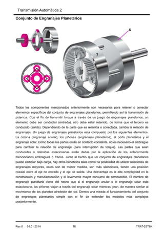 Transmisión Automática 2
Rev:0 01.01.2014 16 TRAT-2ST8K
Conjunto de Engranajes Planetarios
Todos los componentes mencionados anteriormente son necesarios para retener o conectar
elementos específicos del conjunto de engranajes planetarios, permitiendo así la transmisión de
potencia. Con el fin de transmitir torque a través de un juego de engranajes planetarios, un
elemento debe ser conductor (entrada), otro debe estar retenido, de forma que el tercero es
conducido (salida). Dependiendo de la parte que es retenida o conectada, cambia la relación de
engranajes. Un juego de engranajes planetarios esta compuesto por los siguientes elementos.
La corona (engranaje anular), los piñones (engranajes planetarios), el porta planetarios y el
engranaje solar. Como todas las partes están en contacto constante, no es necesario el embrague
para cambiar la relación de engranaje (para interrupción de torque). Las partes que sean
conducidas o retenidas estacionarias están dadas por la aplicación de los anteriormente
mencionados embragues o frenos. Junto al hecho que un conjunto de engranajes planetarios
puede cambiar bajo carga, hay otros beneficios tales como: la posibilidad de utilizar relaciones de
engranajes mayores, estos son de menor medida, son más silenciosos, tienen una posición
coaxial entre el eje de entrada y el eje de salida. Una desventaja es la alta complejidad en la
construcción y manufacturación y el levemente mayor consumo de combustible. El nombre de
engranaje planetario viene del hecho que si el engranaje anular o el engranaje solar esta
estacionario, los piñones viajan a través del engranaje solar mientras giran, de manera similar al
movimiento de los planetas alrededor del sol. Demos una mirada al funcionamiento del conjunto
de engranajes planetarios simple con el fin de entender los modelos más complejos
posteriormente.
 