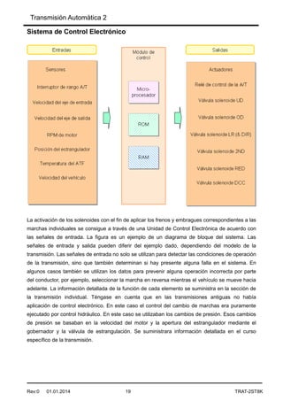 Transmisión Automática 2
Rev:0 01.01.2014 19 TRAT-2ST8K
Sistema de Control Electrónico
La activación de los solenoides con el fin de aplicar los frenos y embragues correspondientes a las
marchas individuales se consigue a través de una Unidad de Control Electrónica de acuerdo con
las señales de entrada. La figura es un ejemplo de un diagrama de bloque del sistema. Las
señales de entrada y salida pueden diferir del ejemplo dado, dependiendo del modelo de la
transmisión. Las señales de entrada no solo se utilizan para detectar las condiciones de operación
de la transmisión, sino que también determinan si hay presente alguna falla en el sistema. En
algunos casos también se utilizan los datos para prevenir alguna operación incorrecta por parte
del conductor, por ejemplo, seleccionar la marcha en reversa mientras el vehículo se mueve hacia
adelante. La información detallada de la función de cada elemento se suministra en la sección de
la transmisión individual. Téngase en cuenta que en las transmisiones antiguas no había
aplicación de control electrónico. En este caso el control del cambio de marchas era puramente
ejecutado por control hidráulico. En este caso se utilizaban los cambios de presión. Esos cambios
de presión se basaban en la velocidad del motor y la apertura del estrangulador mediante el
gobernador y la válvula de estrangulación. Se suministrara información detallada en el curso
específico de la transmisión.
 