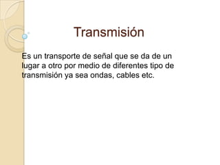 Transmisión Es un transporte de señal que se da de un lugar a otro por medio de diferentes tipo de transmisión ya sea ondas, cables etc. 