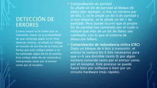 DETECCIÓN DE
ERRORES
• Comprobación de paridad
Se añade un bit de paridad al bloque de
datos (por ejemplo, si hay un número par
de bits 1, se le añade un bit 0 de paridad y
si son impares, se le añade un bit 1 de
paridad). Pero puede ocurrir que el propio
bit de paridad sea cambiado por el ruido o
incluso que más de un bit de datos sea
cambiado, con lo que el sistema de
detección fallará.
• Comprobación de redundancia cíclica (CRC)
Dado un bloque de n bits a transmitir, el
emisor le sumará los k bits necesarios para
que n+k sea divisible (resto 0) por algún
número conocido tanto por el emisor como
por el receptor. Este proceso se puede
hacer bien por software o bien por un
circuito hardware (más rápido).
Cuanto mayor es la trama que se
transmite, mayor es la probabilidad
de que contenga algún error. Para
detectar errores, se añade un código
en función de los bits de la trama de
forma que este código señale si se
ha cambiado algún bit en el camino.
Este código debe de ser conocido e
interpretado tanto por el emisor
como por el receptor.
 
