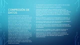 COMPRESIÓN DE
DATOS
• La información que transmiten los datos puede ser de tres tipos:
• Redundante: información repetitiva o predecible.
• Irrelevante: información que no podemos apreciar y cuya
eliminación por tanto no afecta al contenido del mensaje. Por
ejemplo, si las frecuencias que es capaz de captar el oído humano
están entre 16/20 Hz y 16 000/20 000 Hz, serían irrelevantes
aquellas frecuencias que estuvieran por debajo o por encima de
estos valores.
• Básica: la relevante. La que no es ni redundante ni irrelevante. La
que debe ser transmitida para que se pueda reconstruir la señal.
• Teniendo en cuenta estos tres tipos de información, se establecen
tres tipologías de compresión de la información:
• Sin pérdidas reales: es decir, transmitiendo toda la entropía del
mensaje (toda la información básica e irrelevante, pero eliminando
la redundante).
• Subjetivamente sin pérdidas: es decir, además de eliminar la
información redundante se elimina también la irrelevante.
• Subjetivamente con pérdidas: se elimina cierta cantidad de
información básica, por lo que el mensaje se reconstruirá con
errores perceptibles pero tolerables (por ejemplo: la
videoconferencia).
la compresión de datos es la reducción del
volumen de datos tratables para representar una
determinada información empleando una menor
cantidad de espacio. Al acto de compresión de
datos se denomina «compresión», y al contrario
«descompresión». El espacio que ocupa una
información codificada (datos, señal digital, etc.)
sin compresión es el cociente entre la frecuencia
de muestreo y la resolución. Por tanto, cuantos
más bits se empleen mayor será el tamaño del
archivo. No obstante, la resolución viene
impuesta por el sistema digital con que se
trabaja y no se puede alterar el número de bits a
voluntad; por ello, se utiliza la compresión, para
transmitir la misma cantidad de información que
ocuparía una gran resolución en un número
inferior de bits. La compresión es un caso
particular de la codificación, cuya característica
principal es que el código resultante tiene menor
tamaño que el original.
 