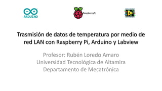 Trasmisión de datos de temperatura por medio de
red LAN con Raspberry Pi, Arduino y Labview
Profesor: Rubén Loredo Amaro
Universidad Tecnológica de Altamira
Departamento de Mecatrónica
 