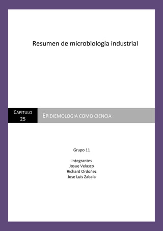 Resumen de microbiología industrial

CAPITULO
25

EPIDIEMOLOGIA COMO CIENCIA

Grupo 11
Integrantes
Josue Velasco
Richard Ordoñez
Jose Luis Zabala

 