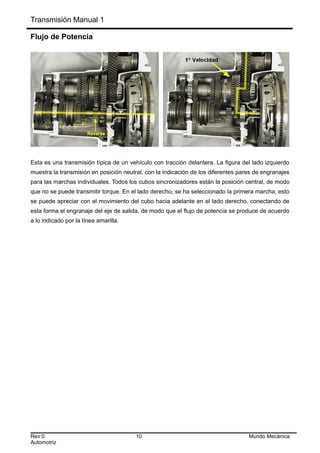 Transmisión Manual 1
Flujo de Potencia
Esta es una transmisión típica de un vehículo con tracción delantera. La figura del lado izquierdo
muestra la transmisión en posición neutral, con la indicación de los diferentes pares de engranajes
para las marchas individuales. Todos los cubos sincronizadores están la posición central, de modo
que no se puede transmitir torque. En el lado derecho, se ha seleccionado la primera marcha, esto
se puede apreciar con el movimiento del cubo hacia adelante en el lado derecho, conectando de
esta forma el engranaje del eje de salida, de modo que el flujo de potencia se produce de acuerdo
a lo indicado por la línea amarilla.
Rev:0 10 Mundo Mecánica
Automotriz
 