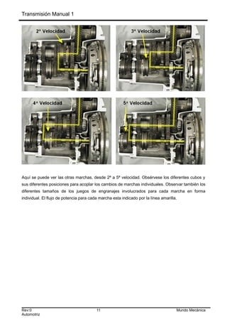 Transmisión Manual 1
Aquí se puede ver las otras marchas, desde 2ª a 5ª velocidad. Obsérvese los diferentes cubos y
sus diferentes posiciones para acoplar los cambios de marchas individuales. Observar también los
diferentes tamaños de los juegos de engranajes involucrados para cada marcha en forma
individual. El flujo de potencia para cada marcha esta indicado por la línea amarilla.
Rev:0 11 Mundo Mecánica
Automotriz
 