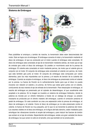 Transmisión Manual 1
Sistema de Embrague
Para posibilitar el arranque y cambio de marcha, la transmisión debe estar desconectada del
motor. Esto se logra con el embrague. El embrague conecta el motor y la transmisión mediante el
disco de embrague, el que es conducido por el motor cuando el embrague esta conectado. El
disco de embrague esta conectado al eje de la transmisión mediante estrías, de modo que el eje
de entrada gira unido al disco de embrague. Es posible un movimiento axial de la prensa de
embrague. El volante esta conectado al motor mediante pernos, de modo que el volante gira en
conjunto con el motor. El conjunto de embrague esta conectado al volante con pernos, de modo
que este también gira junto al motor. El conjunto de embrague esta compuesto por varios
elementos, pero los más importantes son la prensa y el resorte de tensión de la cubierta del
embrague. Cuando se acopla el embrague, el disco de embrague es presionado contra el volante
por la prensa. La fuerza de fricción es lo suficientemente fuerte para que el disco no pueda
moverse con relación al volante y la prensa, de forma que estos giran juntos con el volante,
conduciendo de esa manera el eje de entrada de la transmisión. Para desacoplar el embrague, el
resorte del embrague es presionado por el cojinete de desembrague, el que usualmente esta
acoplado a la palanca. En la imagen se muestra un sistema de embrague hidráulico, donde la
palanca es movida por un cilindro hidráulico a través de un vástago de empuje. La presión
necesaria es producida por el cilindro maestro del embrague, cuando el conductor presiona el
pedal de embrague. En esta condición se crea una separación entre la prensa de embrague, el
disco de embrague y el volante. Como el disco de embrague ya no esta presionado contra el
volante, la fuerza de fricción es muy pequeña, por lo que no se transmite la potencia del motor.
Los resortes visibles en el disco de embrague, en la figura del lado derecho, están instalados para
amortiguar las vibraciones durante el acople del embrague y para reducir las fuerzas de torsión
que actúan en el eje de entrada. Dependiendo del embrague, existe una gran variedad de discos
de embrague, los que varían no sólo en el tamaño, sino que también en la construcción.
Rev:0 12 Mundo Mecánica
Automotriz
 