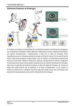 Transmisión Manual 1
Diferentes Sistemas de Embrague
En la figura se muestran la disponibilidad de los diferentes esquemas de sistemas de embragues y
sus componentes individuales. Existen diferentes métodos para accionar la palanca de embrague,
por ejemplo hidráulicamente o mecánicamente a través de un cable de embrague. Están
disponibles prensas de embragues del tipo de empuje o del tipo de tracción. En el caso del tipo de
tracción debe tenerse especial cuidado debido a que se requiere un procedimiento especial para
remover la transmisión. Referirse al Manual de Servicio correspondiente al vehículo. Asegurarse
de las precauciones acerca de los ajustes requeridos para los sistemas individuales de embrague,
tales como el juego libre del pedal de embrague, la altura del pedal de embrague, etc. Exceso de
juego libre puede producir que el embrague no se libere completamente, lo que causara un
cambio de marcha duro o imposible. Muy poco juego libre puede causar que el embrague este
parcialmente desenganchado conduciendo a deslizamiento del embrague.
Rev:0 13 Mundo Mecánica
Automotriz
 