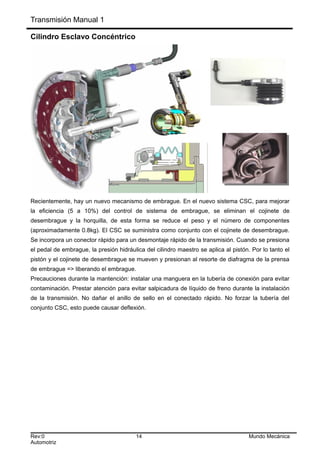 Transmisión Manual 1
Cilindro Esclavo Concéntrico
Recientemente, hay un nuevo mecanismo de embrague. En el nuevo sistema CSC, para mejorar
la eficiencia (5 a 10%) del control de sistema de embrague, se eliminan el cojinete de
desembrague y la horquilla, de esta forma se reduce el peso y el número de componentes
(aproximadamente 0.8kg). El CSC se suministra como conjunto con el cojinete de desembrague.
Se incorpora un conector rápido para un desmontaje rápido de la transmisión. Cuando se presiona
el pedal de embrague, la presión hidráulica del cilindro maestro se aplica al pistón. Por lo tanto el
pistón y el cojinete de desembrague se mueven y presionan al resorte de diafragma de la prensa
de embrague => liberando el embrague.
Precauciones durante la mantención: instalar una manguera en la tubería de conexión para evitar
contaminación. Prestar atención para evitar salpicadura de líquido de freno durante la instalación
de la transmisión. No dañar el anillo de sello en el conectado rápido. No forzar la tubería del
conjunto CSC, esto puede causar deflexión.
Rev:0 14 Mundo Mecánica
Automotriz
 