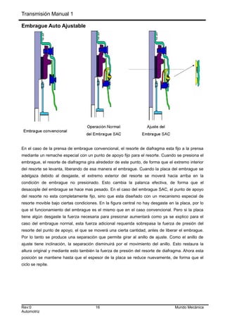 Transmisión Manual 1
Embrague Auto Ajustable
En el caso de la prensa de embrague convencional, el resorte de diafragma esta fijo a la prensa
mediante un remache especial con un punto de apoyo fijo para el resorte. Cuando se presiona el
embrague, el resorte de diafragma gira alrededor de este punto, de forma que el extremo interior
del resorte se levanta, liberando de esa manera el embrague. Cuando la placa del embrague se
adelgaza debido al desgaste, el extremo exterior del resorte se moverá hacia arriba en la
condición de embrague no presionado. Esto cambia la palanca efectiva, de forma que el
desacople del embrague se hace mas pesado. En el caso del embrague SAC, el punto de apoyo
del resorte no esta completamente fijo, sino que esta diseñado con un mecanismo especial de
resorte movible bajo ciertas condiciones. En la figura central no hay desgaste en la placa, por lo
que el funcionamiento del embrague es el mismo que en el caso convencional. Pero si la placa
tiene algún desgaste la fuerza necesaria para presionar aumentará como ya se explico para el
caso del embrague normal, esta fuerza adicional requerida sobrepasa la fuerza de presión del
resorte del punto de apoyo, el que se moverá una cierta cantidad, antes de liberar el embrague.
Por lo tanto se produce una separación que permite girar al anillo de ajuste. Como el anillo de
ajuste tiene inclinación, la separación disminuirá por el movimiento del anillo. Esto restaura la
altura original y mediante esto también la fuerza de presión del resorte de diafragma. Ahora esta
posición se mantiene hasta que el espesor de la placa se reduce nuevamente, de forma que el
ciclo se repite.
Rev:0 16 Mundo Mecánica
Automotriz
 