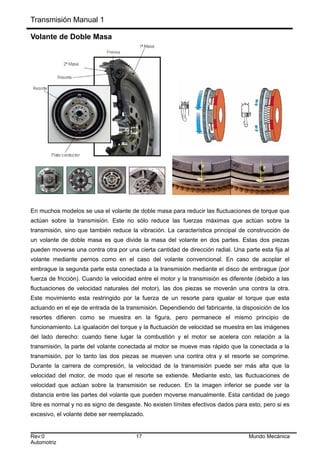 Transmisión Manual 1
Volante de Doble Masa
En muchos modelos se usa el volante de doble masa para reducir las fluctuaciones de torque que
actúan sobre la transmisión. Este no sólo reduce las fuerzas máximas que actúan sobre la
transmisión, sino que también reduce la vibración. La característica principal de construcción de
un volante de doble masa es que divide la masa del volante en dos partes. Estas dos piezas
pueden moverse una contra otra por una cierta cantidad de dirección radial. Una parte esta fija al
volante mediante pernos como en el caso del volante convencional. En caso de acoplar el
embrague la segunda parte esta conectada a la transmisión mediante el disco de embrague (por
fuerza de fricción). Cuando la velocidad entre el motor y la transmisión es diferente (debido a las
fluctuaciones de velocidad naturales del motor), las dos piezas se moverán una contra la otra.
Este movimiento esta restringido por la fuerza de un resorte para igualar el torque que esta
actuando en el eje de entrada de la transmisión. Dependiendo del fabricante, la disposición de los
resortes difieren como se muestra en la figura, pero permanece el mismo principio de
funcionamiento. La igualación del torque y la fluctuación de velocidad se muestra en las imágenes
del lado derecho: cuando tiene lugar la combustión y el motor se acelera con relación a la
transmisión, la parte del volante conectada al motor se mueve mas rápido que la conectada a la
transmisión, por lo tanto las dos piezas se mueven una contra otra y el resorte se comprime.
Durante la carrera de compresión, la velocidad de la transmisión puede ser más alta que la
velocidad del motor, de modo que el resorte se extiende. Mediante esto, las fluctuaciones de
velocidad que actúan sobre la transmisión se reducen. En la imagen inferior se puede ver la
distancia entre las partes del volante que pueden moverse manualmente. Esta cantidad de juego
libre es normal y no es signo de desgaste. No existen límites efectivos dados para esto, pero si es
excesivo, el volante debe ser reemplazado.
Rev:0 17 Mundo Mecánica
Automotriz
 