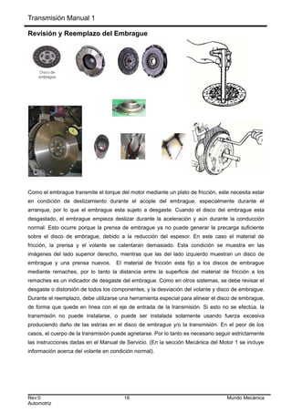 Transmisión Manual 1
Revisión y Reemplazo del Embrague
Como el embrague transmite el torque del motor mediante un plato de fricción, este necesita estar
en condición de deslizamiento durante el acople del embrague, especialmente durante el
arranque, por lo que el embrague esta sujeto a desgaste. Cuando el disco del embrague esta
desgastado, el embrague empieza deslizar durante la aceleración y aún durante la conducción
normal. Esto ocurre porque la prensa de embrague ya no puede generar la precarga suficiente
sobre el disco de embrague, debido a la reducción del espesor. En este caso el material de
fricción, la prensa y el volante se calentaran demasiado. Esta condición se muestra en las
imágenes del lado superior derecho, mientras que las del lado izquierdo muestran un disco de
embrague y una prensa nuevos. El material de fricción esta fijo a los discos de embrague
mediante remaches, por lo tanto la distancia entre la superficie del material de fricción a los
remaches es un indicador de desgaste del embrague. Como en otros sistemas, se debe revisar el
desgaste o distorsión de todos los componentes, y la desviación del volante y disco de embrague.
Durante el reemplazo, debe utilizarse una herramienta especial para alinear el disco de embrague,
de forma que quede en línea con el eje de entrada de la transmisión. Si esto no se efectúa, la
transmisión no puede instalarse, o puede ser instalada solamente usando fuerza excesiva
produciendo daño de las estrías en el disco de embrague y/o la transmisión. En el peor de los
casos, el cuerpo de la transmisión puede agrietarse. Por lo tanto es necesario seguir estrictamente
las instrucciones dadas en el Manual de Servicio. (En la sección Mecánica del Motor 1 se incluye
información acerca del volante en condición normal).
Rev:0 18 Mundo Mecánica
Automotriz
 