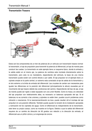Transmisión Manual 1
Transmisión Trasera
Estos son los componentes de un tren de potencia de un vehículo con transmisión trasera normal:
la transmisión, el eje de propulsión para transmitir la potencia al diferencial y el eje de mando para
conducir las ruedas. La transmisión en este ejemplo tiene un esquema típico, donde la entrada y
la salida están en el mismo eje. La palanca de cambios esta montada directamente sobre la
transmisión, pero esto no es mandatorio, dependiendo del vehículo, la base de una misma
transmisión puede existir con control directo o por cable. El eje propulsor en el ejemplo tiene un
cojinete simple en la parte central, un extremo esta conectado al eje de salida de la transmisión y
el otro extremo a la brida de entrada del diferencial. Las crucetas de cardan son necesarias para
igualar las diferencias en la posición del diferencial (principalmente la altura) causadas por el
movimiento del eje trasero debido las condiciones del camino. Dependiendo del tipo de eje, el eje
de mando puede ser rígido o estar equipado con una unión flexible. Como la masa y la velocidad
del eje propulsor son relativamente altas, es necesario un balanceo apropiado del eje. Si el
balanceo no es correcto o las uniones y cojinetes no están bien, pueden ocurrir problemas como
vibración o resonancia. Si la resonancia/vibración es leve, puede resultar útil el montaje del eje
propulsor en una posición diferente. También puede ayudar la revisión de la instalación apropiada
y lubricación de los cojinetes de aguja. Como el diferencial es independiente de la transmisión,
este tiene su propio cuerpo, como se muestra en la figura. Debido a que la salida del diferencial
requiere de un cambio de dirección de 90 grados con relación a la dirección de entrada, el
diferencial usa un piñón cónico y un engranaje de corona.
Rev:0 20 Mundo Mecánica
Automotriz
 