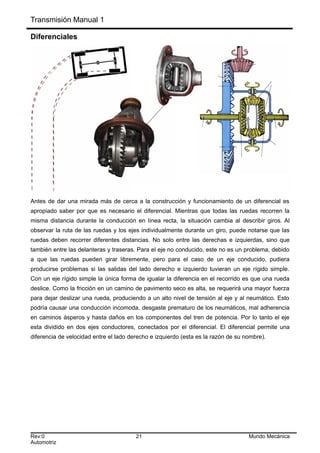 Transmisión Manual 1
Diferenciales
Antes de dar una mirada más de cerca a la construcción y funcionamiento de un diferencial es
apropiado saber por que es necesario el diferencial. Mientras que todas las ruedas recorren la
misma distancia durante la conducción en línea recta, la situación cambia al describir giros. Al
observar la ruta de las ruedas y los ejes individualmente durante un giro, puede notarse que las
ruedas deben recorrer diferentes distancias. No solo entre las derechas e izquierdas, sino que
también entre las delanteras y traseras. Para el eje no conducido, este no es un problema, debido
a que las ruedas pueden girar libremente, pero para el caso de un eje conducido, pudiera
producirse problemas si las salidas del lado derecho e izquierdo tuvieran un eje rígido simple.
Con un eje rígido simple la única forma de igualar la diferencia en el recorrido es que una rueda
deslice. Como la fricción en un camino de pavimento seco es alta, se requerirá una mayor fuerza
para dejar deslizar una rueda, produciendo a un alto nivel de tensión al eje y al neumático. Esto
podría causar una conducción incomoda, desgaste prematuro de los neumáticos, mal adherencia
en caminos ásperos y hasta daños en los componentes del tren de potencia. Por lo tanto el eje
esta dividido en dos ejes conductores, conectados por el diferencial. El diferencial permite una
diferencia de velocidad entre el lado derecho e izquierdo (esta es la razón de su nombre).
Rev:0 21 Mundo Mecánica
Automotriz
 