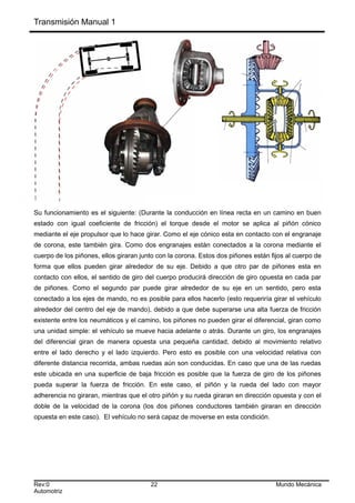 Transmisión Manual 1
Su funcionamiento es el siguiente: (Durante la conducción en línea recta en un camino en buen
estado con igual coeficiente de fricción) el torque desde el motor se aplica al piñón cónico
mediante el eje propulsor que lo hace girar. Como el eje cónico esta en contacto con el engranaje
de corona, este también gira. Como dos engranajes están conectados a la corona mediante el
cuerpo de los piñones, ellos giraran junto con la corona. Estos dos piñones están fijos al cuerpo de
forma que ellos pueden girar alrededor de su eje. Debido a que otro par de piñones esta en
contacto con ellos, el sentido de giro del cuerpo producirá dirección de giro opuesta en cada par
de piñones. Como el segundo par puede girar alrededor de su eje en un sentido, pero esta
conectado a los ejes de mando, no es posible para ellos hacerlo (esto requeriría girar el vehículo
alrededor del centro del eje de mando), debido a que debe superarse una alta fuerza de fricción
existente entre los neumáticos y el camino, los piñones no pueden girar el diferencial, giran como
una unidad simple: el vehículo se mueve hacia adelante o atrás. Durante un giro, los engranajes
del diferencial giran de manera opuesta una pequeña cantidad, debido al movimiento relativo
entre el lado derecho y el lado izquierdo. Pero esto es posible con una velocidad relativa con
diferente distancia recorrida, ambas ruedas aún son conducidas. En caso que una de las ruedas
este ubicada en una superficie de baja fricción es posible que la fuerza de giro de los piñones
pueda superar la fuerza de fricción. En este caso, el piñón y la rueda del lado con mayor
adherencia no giraran, mientras que el otro piñón y su rueda giraran en dirección opuesta y con el
doble de la velocidad de la corona (los dos piñones conductores también giraran en dirección
opuesta en este caso). El vehículo no será capaz de moverse en esta condición.
Rev:0 22 Mundo Mecánica
Automotriz
 