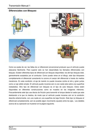 Transmisión Manual 1
Diferenciales con Bloqueo
Como se acaba de ver, las fallas de un diferencial convencional producen que el vehículo pueda
atascarse fácilmente. Para superar esto se han desarrollado los llamados diferenciales con
bloqueo. Existen diferentes tipos de diferencial con bloqueo disponibles: los del tipo bloqueo total,
generalmente acoplados por el conductor. Como puede verse en el dibujo, este tipo bloqueara
completamente el diferencial conectando la corona al cuerpo del diferencial a través de medios
mecánicos. En esta condición, el eje de mando no puede moverse contra el otro y giran juntos
como un eje sólido simple. El vehículo puede moverse aún si una rueda esta sobre una superficie
resbaladiza. Otro tipo de diferencial con bloqueo es el tipo de auto bloqueo. Estos están
disponibles en diferentes construcciones como se muestra en las imágenes inferiores.
Frecuentemente este tipo usa discos de fricción para transmitir el torque desde la rueda que esta
deslizando a la que no desliza, de modo que el vehículo puede moverse aún en la condición
descrita anteriormente, con una rueda en una superficie de baja fricción. Este tipo no bloquea el
diferencial completamente; aún es posible algún movimiento opuesto entre los ejes. Los detalles
acerca de su operación se muestran en la página siguiente.
Rev:0 23 Mundo Mecánica
Automotriz
 