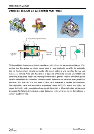 Transmisión Manual 1
Diferencial con Auto Bloqueo del tipo Multi Placas
El diferencial con deslizamiento limitado por placas de fricción es del tipo sensitivo al torque. Esto
significa que debe actuar un mínimo torque sobre la rueda deslizante con el fin de accionarlo.
Este no funciona si por ejemplo una rueda esta girando debido a una superficie de muy baja
fricción, por ejemplo, hielo. Este funciona de la siguiente forma: si se produce un deslizamiento
con el torque requerido, no solo los piñones planetarios están girando, sino que también las placas
de levas se moverán una contra otra. Debido al diseño especial de las placas de levas (de sección
inclinada), esto provocara que ellas sean forzadas hacia afuera por el pasador de los piñones.
Este movimiento hacia afuera comprime un juego de placas de fricción a cada lado. Como las
placas de fricción están conectadas al cuerpo del diferencial, el diferencial estará parcialmente
bloqueado. Por lo tanto, la rueda que no esta deslizando recibe un torque mayor, de modo que el
vehículo puede moverse.
Rev:0 24 Mundo Mecánica
Automotriz
 