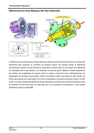 Transmisión Manual 1
Diferencial con Auto Bloqueo del Tipo Helicoidal
El diferencial con auto bloqueo del tipo helicoidal utiliza la fricción entre los piñones y el cuerpo del
diferencial para conseguir la condición de bloqueo parcial. De manera similar al diferencial
convencional, el piñón no gira durante la conducción en línea recta. Si se produce una diferencia
de velocidad entre el eje derecho y el izquierdo, los piñones giran. Debido al diseño especial de
los dientes, los engranajes se mueven hacia el cuerpo o hacia los otros. Adicionalmente, los
engranajes son forzados hacia afuera. Estos movimientos crean una fuerza de alta fricción, de
forma que aunque una rueda este en un terreno resbaladizo, se puede suministrar torque a la otra
rueda. Una gran ventaja del diferencial de tipo helicoidal es el hecho que el factor de bloqueo para
la condición de freno del motor es más bajo que en la condición de conducción, lo que resulta
beneficioso para el control ABS.
Rev:0 25 Mundo Mecánica
Automotriz
 