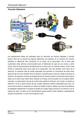 Transmisión Manual 1
Tracción Delantera
Las explicaciones dadas son aplicables para los vehículos con tracción delantera y tracción
trasera. Pero por su puesto hay algunas diferencias, por ejemplo, en un vehículo con tracción
delantera el diferencial esta construido en el cuerpo de la transmisión. Por lo tanto este
usualmente utiliza piñones convencionales para el diferencial en lugar de una corona y piñón
cónico. Pero el funcionamiento del diferencial es el mismo que con tracción trasera. Como el eje
frontal no solamente actúa como parte de la suspensión, sino que también como parte de la
dirección, se requieren ejes de mando especiales que permitan un movimiento de arriba hacia
abajo del eje así como también hacia la derecha e izquierda para mover las ruedas al accionar la
dirección. Se requieren cambios de longitud del eje de mando durante el movimiento hacia arriba y
abajo, por lo tanto el eje interior tiene variación en el largo, como se puede ver en la figura inferior
izquierda. La parte exterior del eje de mando hace posible la dirección; por lo tanto, su diseño es
diferente a la de la parte interior del eje. Existen diferentes diseños disponibles para esto. Un
punto clave durante la inspección es revisar los fuelles de goma, debido a que las homocinéticas
se desgastan rápidamente si la grasa es lavada por el agua (agua de lluvia en el camino) o con el
ingreso de polvo. El daño en las homocinéticas puede producir fuerte vibración, especialmente
durante la aceleración, o como mínimo generar ruido.
Rev:0 26 Mundo Mecánica
Automotriz
 
