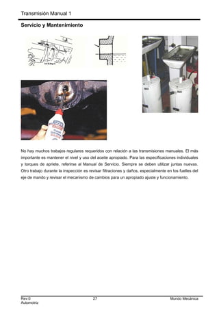 Transmisión Manual 1
Servicio y Mantenimiento
No hay muchos trabajos regulares requeridos con relación a las transmisiones manuales. El más
importante es mantener el nivel y uso del aceite apropiado. Para las especificaciones individuales
y torques de apriete, referirse al Manual de Servicio. Siempre se deben utilizar juntas nuevas.
Otro trabajo durante la inspección es revisar filtraciones y daños, especialmente en los fuelles del
eje de mando y revisar el mecanismo de cambios para un apropiado ajuste y funcionamiento.
Rev:0 27 Mundo Mecánica
Automotriz
 