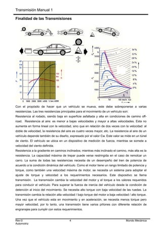 Transmisión Manual 1
Finalidad de las Transmisiones
Con el propósito de hacer que un vehículo se mueva, este debe sobreponerse a varias
resistencias. Las tres resistencias principales para el movimiento de un vehículo son:
Resistencia al rodado, siendo baja en superficie asfaltada y alta en condiciones de camino off-
road. Resistencia al aire: es menor a bajas velocidades y mayor a altas velocidades. Esta no
aumenta en forma lineal con la velocidad, sino que en relación de dos veces con la velocidad: al
doble de velocidad, la resistencia del aire es cuatro veces mayor, etc. La resistencia al aire de un
vehículo depende también de su diseño, expresado por el valor Cw. Este valor se mide en un túnel
de viento. El vehículo se ubica en un dispositivo de medición de fuerza, mientras se somete a
velocidad del viento definida.
Resistencia a la gradiente en caminos inclinados; mientras más inclinado el camino, más alta es la
resistencia. La capacidad máxima de trepar puede verse restringida en el caso de remolcar un
carro. La suma de todas las resistencias necesita de un desempeño del tren de potencia de
acuerdo a la condición dinámica del vehículo. Como el motor tiene un rango limitado de potencia y
torque, como también una velocidad máxima de motor, se necesita un sistema para adoptar el
ajuste de torque y velocidad a los requerimientos necesarios. Este dispositivo se llama
transmisión. La transmisión cambia la velocidad del motor y el torque a los valores requeridos
para conducir el vehículo. Para superar la fuerza de inercia del vehículo desde la condición de
detención al inicio del movimiento. Se necesita alto torque con baja velocidad de las ruedas. La
transmisión cambia la relación alta velocidad / bajo torque del motor a baja velocidad / alto torque.
Una vez que el vehículo esta en movimiento y en aceleración, se necesita menos torque pero
mayor velocidad, por lo tanto, una transmisión tiene varios piñones con diferente relación de
engranajes para cumplir con estos requerimientos.
Rev:0 4 Mundo Mecánica
Automotriz
 