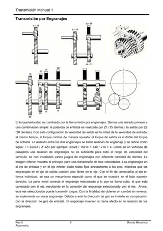 Transmisión Manual 1
Transmisión por Engranajes
El torque/velocidad es cambiado por la transmisión por engranajes. Demos una mirada primero a
una combinación simple: la potencia de entrada es realizada por Z1 (15 dientes), la salida por Z2
(30 dientes). Con esta configuración la velocidad de salida es la mitad de la velocidad de entrada,
al mismo tiempo, el torque cambia de manera opuesta: el torque de salida es el doble del torque
de entrada. La relación entre los dos engranajes se llama relación de engranaje y se define como
sigue: I = Z2xZ3 / Z1xZ4 por ejemplo: 30x28 / 15x14 = 840 / 210 = 4. Como en un vehículo de
pasajeros una relación de engranajes no es suficiente para todo el rango de velocidad del
vehículo, se han instalados varios juegos de engranajes con diferente cantidad de dientes. La
imagen inferior muestra el principio para una transmisión de tres velocidades. Los engranajes en
el eje de entrada y en el eje inferior están todos fijos directamente a los ejes, mientras que los
engranajes en el eje de salida pueden girar libres en el eje. Con el fin de conectarlos al eje en
forma individual, se usa un mecanismo especial como el que se muestra en el lado superior
derecho. La parte móvil conecta el engranaje relacionado a lo que se llama cubo, el que esta
conectado con el eje, resultando en la conexión del engranaje seleccionado con el eje. Ahora,
este eje seleccionado puede transmitir torque. Con la finalidad de obtener un cambio en reversa,
se implementa un tercer engranaje. Debido a esto la dirección de giro se invierte en comparación
con la dirección de giro de entrada. El engranaje inversor no tiene efecto en la relación de los
engranajes.
Rev:0 5 Mundo Mecánica
Automotriz
 