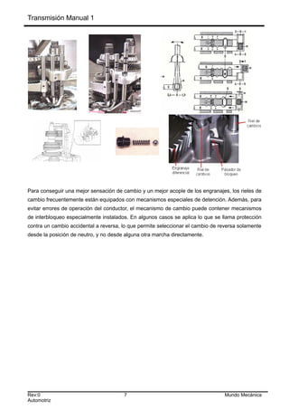 Transmisión Manual 1
Para conseguir una mejor sensación de cambio y un mejor acople de los engranajes, los rieles de
cambio frecuentemente están equipados con mecanismos especiales de detención. Además, para
evitar errores de operación del conductor, el mecanismo de cambio puede contener mecanismos
de interbloqueo especialmente instalados. En algunos casos se aplica lo que se llama protección
contra un cambio accidental a reversa, lo que permite seleccionar el cambio de reversa solamente
desde la posición de neutro, y no desde alguna otra marcha directamente.
Rev:0 7 Mundo Mecánica
Automotriz
 
