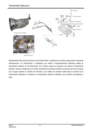 Transmisión Manual 1
Dependiendo del vehículo actual y de la transmisión, la palanca de cambio puede estar conectada
directamente a la transmisión, o mediante una varilla o frecuentemente utilizando cables al
mecanismo selector en la transmisión. En muchos casos se incorpora una masa al mecanismo
selector: esta se instala para una mejor sensación de cambios debido a la fuerza de inercia creada
por el peso durante el cambio de marchas. Los cables de cambios están fijos al cuerpo de la
transmisión mediante un soporte y al mecanismo selector mediante una conexión de pasador y
buje.
Rev:0 8 Mundo Mecánica
Automotriz
 
