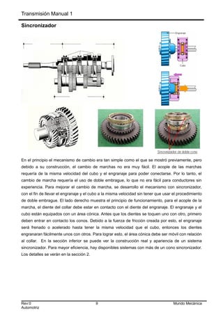 Transmisión Manual 1
Sincronizador
En el principio el mecanismo de cambio era tan simple como el que se mostró previamente, pero
debido a su construcción, el cambio de marchas no era muy fácil. El acople de las marchas
requería de la misma velocidad del cubo y el engranaje para poder conectarse. Por lo tanto, el
cambio de marcha requería el uso de doble embrague, lo que no era fácil para conductores sin
experiencia. Para mejorar el cambio de marcha, se desarrollo el mecanismo con sincronizador,
con el fin de llevar el engranaje y el cubo a la misma velocidad sin tener que usar el procedimiento
de doble embrague. El lado derecho muestra el principio de funcionamiento, para el acople de la
marcha, el diente del collar debe estar en contacto con el diente del engranaje. El engranaje y el
cubo están equipados con un área cónica. Antes que los dientes se toquen uno con otro, primero
deben entrar en contacto los conos. Debido a la fuerza de fricción creada por esto, el engranaje
será frenado o acelerado hasta tener la misma velocidad que el cubo, entonces los dientes
engranaran fácilmente unos con otros. Para lograr esto, el área cónica debe ser móvil con relación
al collar. En la sección inferior se puede ver la construcción real y apariencia de un sistema
sincronizador. Para mayor eficiencia, hay disponibles sistemas con más de un cono sincronizador.
Los detalles se verán en la sección 2.
Rev:0 9 Mundo Mecánica
Automotriz
 