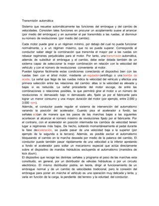 Transmisión automática
Sistema que resuelve automáticamente las funciones del embrague y del cambio de
velocidades. Consisten tales funciones en procurar un acoplamiento suave al arrancar
(por medio del embrague) y en aumentar el par transmitido a las ruedas, al disminuir
su número de revoluciones (por medio del cambio).
Cada motor puede girar a un régimen mínimo, por debajo del cual no puede funcionar
normalmente, y a un régimen máximo, que no se puede superar. Corresponde al
conductor saber elegir la combinación que transmita el mayor par a las ruedas sin
rebasar regímenes perjudiciales para el motor. Por tanto, una transmisión automática,
además de substituir el embrague y el cambio, debe estar dotada también de un
sistema capaz de seleccionar la mejor combinación en relación con la velocidad del
vehículo y con el número de revoluciones conveniente al motor.
Pueden lograrse fácilmente estas condiciones conectando el dispositivo bien con las
ruedas bien con el árbol motor, mediante un regulador centrífugo o una bomba de
aceite. La señal que llega de las ruedas indica la velocidad del vehículo y efectúa una
primera selección entre las relaciones del cambio: altas si la velocidad es elevada y
bajas si es reducida. La señal procedente del motor escoge, de entre las
combinaciones o relaciones posibles, la que permitirá girar el motor a un número de
revoluciones ni demasiado bajo ni demasiado alto, fijado ya por el fabricante para
lograr un menor consumo y una mayor duración del motor (por ejemplo, entre 2.000 y
3.000 rpm).
Además, el conductor puede regular el sistema de intervención del automatismo
variando la posición del acelerador. Cuando pisa el acelerador a fondo, las
señales actúan de manera que los pasos de las marchas bajas a las siguientes
acontecen al alcanzar el número máximo de revoluciones fijado por el fabricante. Por
el contrario, con el acelerador en posición intermedia los cambios de velocidad tienen
lugar a regímenes más bajos. De hecho, soltando momentáneamente el pedal durante
la fase deaceleración, se puede pasar de una velocidad baja a la superior (por
ejemplo de la segunda a la tercera). Además, es posible excluir el automatismo
bloqueando el cambio en la marcha deseada por medio de la palanca del cambio. El
conductor puede también pasar rápidamente de una velocidad a la inferior apretando
a fondo el acelerador para soltar un mecanismo especial que actúa directamente
sobre el dispositivo de mandos hidráulicos excluyendo el automatismo (maniobra de
kick doum).
El dispositivo que recoge las distintas señales y programa el paso de las marchas esta
constituido, en general, por un distribuidor de válvulas hidráulicas o por un circuito
electrónico. El mismo distribuidor podría, en teoría, dirigir el funcionamiento de un
embrague normal y de un cambio de velocidades tradicional, pero la conexión del
embrague para poner en marcha el vehículo es una operación muy delicada y lenta, y
varía en función de la carga, la pendiente del terreno y la voluntad del conductor.
 