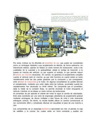 Por estos motivos se ha difundido el convertidor de par, que puede ser considerado
como un embrague hidráulico cuyo acoplamiento se efectúa, de forma autónoma, sin
intervención exterior, apenas se rebasa un cierto número de revoluciones. Junto a las
cualidades de la suavidad y la graduabilidad, añade la ventaja de transmitir, a la
puesta en marcha del vehículo, un par superior al recibido, lo que permite reducir
el número de marchas necesarias. En cambio, no garantiza el acoplamiento completo
cuando el vehículo está en marcha, ya que sólo funciona en cuanto existe un cierto
resbalamiento entre las dos partes giratorias que lo componen y, por consiguiente,
entre el árbol de transmisión y el motor. En algunos convertidores es posible eliminar
el resbalamiento, mediante una unión rígida entre las turbinas, accionable cuando los
resbalamientos han alcanzado su límite inferior. Se comprende que el convertidor,
dada la índole de la conexión fluida, no permite encender el motor empujando el
vehículo mientras no se rebasa un cierto número de revoluciones.
Al convertidor de par aplicado al volante del motor le sigue el cambio de velocidades.
Este está constituido por una serie de engranajes planetarios de acoplamiento gradual
mediante embragues de discos múltiples o bien frenos de cinta o más raramente
enbragues cónicos. De hecho, no resulta factible utilizar un cambio convencional, al
ser sumamente difícil y complicado efectuar sin sacudidas el paso de una marcha a
otra.
Los componentes de un engranaje planetario o epicicloidal son tres: el planeta, la caja
de satélites y la corona, los cuales están en toma constante y pueden ser
 