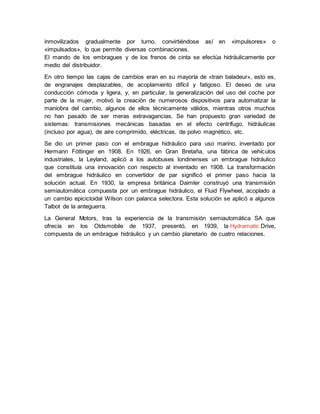 inmovilizados gradualmente por turno, convirtiéndose así en «impulsores» o
«impulsados», lo que permite diversas combinaciones.
El mando de los embragues y de los frenos de cinta se efectúa hidráulicamente por
medio del distribuidor.
En otro tiempo las cajas de cambios eran en su mayoría de «train baladeur», esto es,
de engranajes desplazables, de acoplamiento difícil y fatigoso. El deseo de una
conducción cómoda y ligera, y, en particular, la generalización del uso del coche por
parte de la mujer, motivó la creación de numerosos dispositivos para automatizar la
maniobra del cambio, algunos de ellos técnicamente válidos, mientras otros muchos
no han pasado de ser meras extravagancias. Se han propuesto gran variedad de
sistemas: transmisiones mecánicas basadas en el efecto centrífugo, hidráulicas
(incluso por agua), de aire comprimido, eléctricas, de polvo magnético, etc.
Se dio un primer paso con el embrague hidráulico para uso marino, inventado por
Hermann Fóttinger en 1908. En 1926, en Gran Bretaña, una fábrica de vehículos
industriales, la Leyland, aplicó a los autobuses londinenses un embrague hidráulico
que constituía una innovación con respecto al inventado en 1908. La transformación
del embrague hidráulico en convertidor de par significó el primer paso hacia la
solución actual. En 1930, la empresa británica Daimler construyó una transmisión
semiautomática compuesta por un embrague hidráulico, el Fluid Flywheel, acoplado a
un cambio epicicloidal Wilson con palanca selectora. Esta solución se aplicó a algunos
Talbot de la anteguerra.
La General Motors, tras la experiencia de la transmisión semiautomática SA que
ofrecía en los Oldsmobile de 1937, presentó, en 1939, la Hydramatic Drive,
compuesta de un embrague hidráulico y un cambio planetario de cuatro relaciones.
 