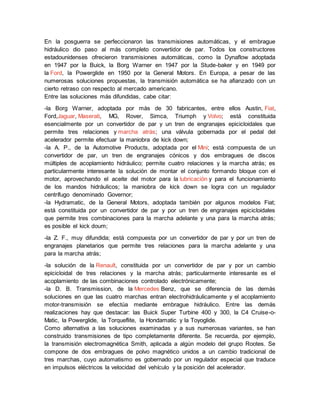 En la posguerra se perfeccionaron las transmisiones automáticas, y el embrague
hidráulico dio paso al más completo convertidor de par. Todos los constructores
estadounidenses ofrecieron transmisiones automáticas, como la Dynaflow adoptada
en 1947 por la Buick, la Borg Warner en 1947 por la Stude-baker y en 1949 por
la Ford, la Powerglide en 1950 por la General Motors. En Europa, a pesar de las
numerosas soluciones propuestas, la transmisión automática se ha afianzado con un
cierto retraso con respecto al mercado americano.
Entre las soluciones más difundidas, cabe citar:
-la Borg Warner, adoptada por más de 30 fabricantes, entre ellos Austin, Fiat,
Ford,Jaguar, Maserati, MG, Rover, Simca, Triumph y Volvo; está constituida
esencialmente por un convertidor de par y un tren de engranajes epicicloidales que
permite tres relaciones y marcha atrás; una válvula gobernada por el pedal del
acelerador permite efectuar la maniobra de kick down;
-la A. P., de la Automotive Products, adoptada por el Mini; está compuesta de un
convertidor de par, un tren de engranajes cónicos y dos embragues de discos
múltiples de acoplamiento hidráulico; permite cuatro relaciones y la marcha atrás; es
particularmente interesante la solución de montar el conjunto formando bloque con el
motor, aprovechando el aceite del motor para la lubricación y para el funcionamiento
de los mandos hidráulicos; la maniobra de kick down se logra con un regulador
centrífugo denominado Governor;
-la Hydramatic, de la General Motors, adoptada también por algunos modelos Fiat;
está constituida por un convertidor de par y por un tren de engranajes epicicloidales
que permite tres combinaciones para la marcha adelante y una para la marcha atrás;
es posible el kick doum;
-la Z. F., muy difundida; está compuesta por un convertidor de par y por un tren de
engranajes planetarios que permite tres relaciones para la marcha adelante y una
para la marcha atrás;
-la solución de la Renault, constituida por un convertidor de par y por un cambio
epicicloidal de tres relaciones y la marcha atrás; particularmente interesante es el
acoplamiento de las combinaciones controlado electrónicamente;
-la D. B. Transmission, de la Mercedes Benz, que se diferencia de las demás
soluciones en que las cuatro marchas entran electrohidráulicamente y el acoplamiento
motor-transmisión se efectúa mediante embrague hidráulico. Entre las demás
realizaciones hay que destacar: las Buick Super Turbine 400 y 300, la C4 Cruise-o-
Matic, la Powerglide, la Torqueflite, la Hondamatic y la Toyoglide.
Como alternativa a las soluciones examinadas y a sus numerosas variantes, se han
construido transmisiones de tipo completamente diferente. Se recuerda, por ejemplo,
la transmisión electromagnética Smith, aplicada a algún modelo del grupo Rootes. Se
compone de dos embragues de polvo magnético unidos a un cambio tradicional de
tres marchas, cuyo automatismo es gobernado por un regulador especial que traduce
en impulsos eléctricos la velocidad del vehículo y la posición del acelerador.
 