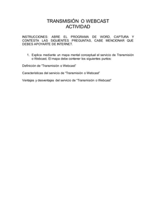 TRANSMISIÓN O WEBCAST 
ACTIVIDAD 
INSTRUCCIONES: ABRE EL PROGRAMA DE WORD, CAPTURA Y 
CONTESTA LAS SIGUIENTES PREGUNTAS, CABE MENCIONAR QUE 
DEBES APOYARTE DE INTERNET. 
1. Explica mediante un mapa mental conceptual el servicio de Transmisión 
o Webcast. El mapa debe contener los siguientes puntos: 
Definición de “Transmisión o Webcast” 
Características del servicio de “Transmisión o Webcast” 
Ventajas y desventajas del servicio de “Transmisión o Webcast” 
 