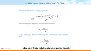 POTENCIA MÁXIMA Y VELOCIDAD ÓPTIMA
Se observa aquí que la potencia transmitida es nula cuando:
Recordando la forma de Fc (ver (4)) y operando:
Lo que significa, que el efecto centrífugo equilibra a la tensión, cuando la velocidad
vale:
Que es el límite máximo al que se puede trabajar
 