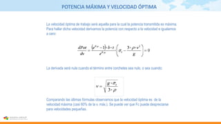 POTENCIA MÁXIMA Y VELOCIDAD ÓPTIMA
La derivada será nula cuando el término entre corchetes sea nulo, o sea cuando:
La velocidad óptima de trabajo será aquella para la cual la potencia transmitida es máxima.
Para hallar dicha velocidad derivamos la potencia con respecto a la velocidad e igualamos
a cero:
Comparando las últimas fórmulas observamos que la velocidad óptima es de la
velocidad máxima (casi 60% de la v. máx.). Se puede ver que Fc puede despreciarse
para velocidades pequeñas.
 