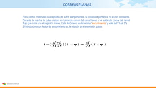 CORREAS PLANAS
Para ciertos materiales susceptibles de sufrir alargamientos, la velocidad periférica no es tan constante.
Durante la marcha la polea motora va tomando correa del ramal tenso y va soltando correa del ramal
flojo que sufre una elongación menor. Este fenómeno se denomina “escurrimiento” y vale del 1% al 3% .
Si introducimos un factor de escurrimiento ψ, la relación de transmisión queda:
𝑖=(
𝑑 +𝑡
𝐷+𝑡
)(1 −𝜓) ≅
𝑑
𝐷
(1 −𝜓 )
 