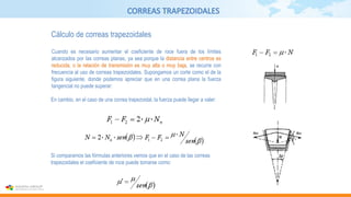 CORREAS TRAPEZOIDALES
Cálculo de correas trapezoidales
Cuando es necesario aumentar el coeficiente de roce fuera de los límites
alcanzados por las correas planas, ya sea porque la distancia entre centros es
reducida, o la relación de transmisión es muy alta o muy baja, se recurre con
frecuencia al uso de correas trapezoidales. Supongamos un corte como el de la
figura siguiente, donde podemos apreciar que en una correa plana la fuerza
tangencial no puede superar:
En cambio, en el caso de una correa trapezoidal, la fuerza puede llegar a valer:
Si comparamos las fórmulas anteriores vemos que en el caso de las correas
trapezoidales el coeficiente de roce puede tomarse como:
 