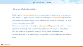 CORREAS INDUSTRIALES
Cálculo de la Potencia de diseño:
Debido a que las máquinas conducidas tienen formas particulares de funcionamiento, se deben prevenir
fallas debidas a los golpes, vibraciones o tirones. De forma similar, las máquinas motoras tienen formas
particulares de funcionamiento, algunas son más suaves que otras, o tienen un impulso inicial o un giro a
tirones (ver arrancadores suaves, VDF).
Estas situaciones se consideran a través de un factor de servicio C1 que aumenta la potencia a transmitir
para obtener la potencia de diseño que considera las características de la máquina y el motor utilizado.
En la tabla siguiente, se escoge el motor utilizado y la máquina que más se asemeja al diseño.
Se obtiene así el factor C1, el cual se multiplica por la potencia a transmitir, para obtener la potencia de
diseño.
 