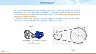 INTRODUCCIÓN
Los mecanismos de poleas y correas son aquellos encargados de transmitir la rotación (con una cierta
potencia) entre dos árboles que pueden estar alineados o no. Dicha transmisión se realiza por medio de
la fuerza de rozamiento generada entre la polea y la correa, excepto en las correas dentadas en que la
transmisión se asegura por empuje.
El mecanismo básico esta constituido, como se observa en la siguiente figura, por dos poleas,
conductora y conducida, que se encuentran unidas por medio de una correa.
FIG. 1
 