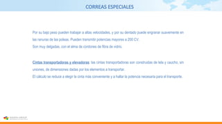 CORREAS ESPECIALES
Por su bajo peso pueden trabajar a altas velocidades, y por su dentado puede engranar suavemente en
las ranuras de las poleas. Pueden transmitir potencias mayores a 200 CV.
Son muy delgadas, con el alma de cordones de fibra de vidrio.
Cintas transportadoras y elevadoras: las cintas transportadoras son construidas de tela y caucho, sin
uniones, de dimensiones dadas por los elementos a transportar.
El cálculo se reduce a elegir la cinta más conveniente y a hallar la potencia necesaria para el transporte.
 