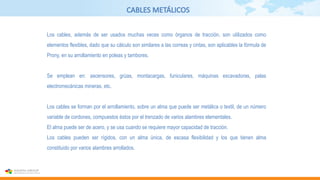 CABLES METÁLICOS
Los cables, además de ser usados muchas veces como órganos de tracción, son utilizados como
elementos flexibles, dado que su cálculo son similares a las correas y cintas, son aplicables la fórmula de
Prony, en su arrollamiento en poleas y tambores.
Se emplean en: ascensores, grúas, montacargas, funiculares, máquinas excavadoras, palas
electromecánicas mineras, etc.
Los cables se forman por el arrollamiento, sobre un alma que puede ser metálica o textil, de un número
variable de cordones, compuestos éstos por el trenzado de varios alambres elementales.
El alma puede ser de acero, y se usa cuando se requiere mayor capacidad de tracción.
Los cables pueden ser rígidos, con un alma única, de escasa flexibilidad y los que tienen alma
constituido por varios alambres arrollados.
 