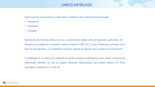 CABLES METÁLICOS
Para la elección adecuada de un cable deben considerarse tres condiciones fundamentales:
• Resistencia
• Flexibilidad
• Desgaste
Además de otros factores dados por el uso y condiciones de trabajo, como ser galvanado, preformado, etc.
Respecto a la resistencia, se emplean cables de hasta el 0,90% de C, cuyas resistencias aumentan con el
tenor de este elemento y con tratamientos térmicos, llegando en algunos casos a superar los 200 Kg/mm2.
La flexibilidad de un cable es la capacidad de admitir sucesivos arrollamientos sobre poleas o tambores de
determinado diámetro, sin que se originen tensiones suplementarias que puedan disminuir en forma
apreciable su resistencia o su vida útil.
 