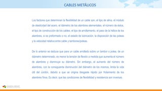 CABLES METÁLICOS
Los factores que determinan la flexibilidad de un cable son, el tipo de alma, el módulo
de elasticidad del acero, el diámetro de los alambres elementales, el número de éstos,
el tipo de construcción de los cables, el tipo de arrollamiento, el paso de la hélice de los
alambres, si es preformado o no, el estado de lubricación, la disposición de las poleas
y la velocidad relativa entre cable y tambores/poleas.
De lo anterior se deduce que para un cable arrollado sobre un tambor o polea, de un
diámetro determinado, es menor la tensión de flexión a medida que aumenta el número
de alambres y disminuye su diámetro. Sin embargo, el aumento del número de
alambres, con la consiguiente disminución del diámetro de los mismos, limita la vida
útil del cordón, debido a que se origina desgaste rápido por frotamiento de los
alambres finos. Es decir, que las condiciones de flexibilidad y resistencia son inversas.
 