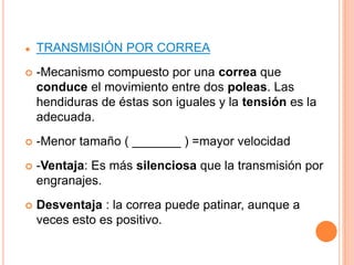 ●   TRANSMISIÓN POR CORREA
   -Mecanismo compuesto por una correa que
    conduce el movimiento entre dos poleas. Las
    hendiduras de éstas son iguales y la tensión es la
    adecuada.
   -Menor tamaño ( _______ ) =mayor velocidad
   -Ventaja: Es más silenciosa que la transmisión por
    engranajes.
   Desventaja : la correa puede patinar, aunque a
    veces esto es positivo.
 