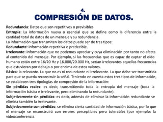 4.
COMPRESIÓN DE DATOS.
Redundancia: Datos que son repetitivos o previsibles
Entropía: La información nueva o esencial que se define como la diferencia entre la
cantidad total de datos de un mensaje y su redundancia.
La información que transmiten los datos puede ser de tres tipos:
Redundante: información repetitiva o predecible.
Irrelevante: información que no podemos apreciar y cuya eliminación por tanto no afecta
al contenido del mensaje. Por ejemplo, si las frecuencias que es capaz de captar el oído
humano están entre 16/20 Hz y 16.000/20.000 Hz, serían irrelevantes aquellas frecuencias
que estuvieran por debajo o por encima de estos valores.
Básica: la relevante. La que no es ni redundante ni irrelevante. La que debe ser transmitida
para que se pueda reconstruir la señal. Teniendo en cuenta estos tres tipos de información,
se establecen tres tipologías de compresión de la información:
Sin pérdidas reales: es decir, transmitiendo toda la entropía del mensaje (toda la
información básica e irrelevante, pero eliminando la redundante).
Subjetivamente sin pérdidas: es decir, además de eliminar la información redundante se
elimina también la irrelevante.
Subjetivamente con pérdidas: se elimina cierta cantidad de información básica, por lo que
el mensaje se reconstruirá con errores perceptibles pero tolerables (por ejemplo: la
videoconferencia.
 