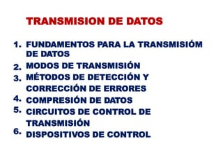 TRANSMISION DE DATOS
1. FUNDAMENTOS PARA LA TRANSMISIÓM
DE DATOS
MODOS DE TRANSMISIÓN
MÉTODOS DE DETECCIÓN Y
CORRECCIÓN DE ERRORES
COMPRESIÓN DE DATOS
CIRCUITOS DE CONTROL DE
TRANSMISIÓN
DISPOSITIVOS DE CONTROL
2.
3.
4.
5.
6.
 