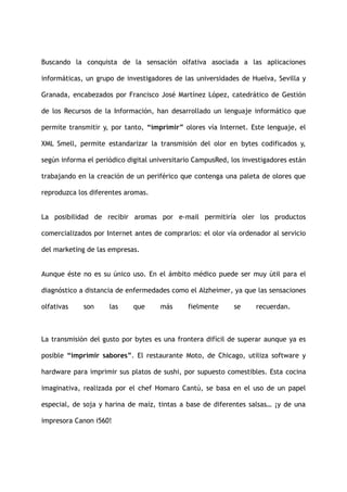 Buscando la conquista de la sensación olfativa asociada a las aplicaciones
informáticas, un grupo de investigadores de las universidades de Huelva, Sevilla y
Granada, encabezados por Francisco José Martínez López, catedrático de Gestión
de los Recursos de la Información, han desarrollado un lenguaje informático que
permite transmitir y, por tanto, “imprimir” olores vía Internet. Este lenguaje, el
XML Smell, permite estandarizar la transmisión del olor en bytes codificados y,
según informa el periódico digital universitario CampusRed, los investigadores están
trabajando en la creación de un periférico que contenga una paleta de olores que
reproduzca los diferentes aromas.
La posibilidad de recibir aromas por e-mail permitiría oler los productos
comercializados por Internet antes de comprarlos: el olor vía ordenador al servicio
del marketing de las empresas.
Aunque éste no es su único uso. En el ámbito médico puede ser muy útil para el
diagnóstico a distancia de enfermedades como el Alzheimer, ya que las sensaciones
olfativas son las que más fielmente se recuerdan.
La transmisión del gusto por bytes es una frontera difícil de superar aunque ya es
posible “imprimir sabores”. El restaurante Moto, de Chicago, utiliza software y
hardware para imprimir sus platos de sushi, por supuesto comestibles. Esta cocina
imaginativa, realizada por el chef Homaro Cantú, se basa en el uso de un papel
especial, de soja y harina de maíz, tintas a base de diferentes salsas… ¡y de una
impresora Canon i560!
 
